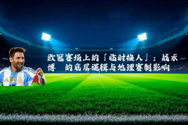 欧冠赛场上的「临时换人」：战术博弈的底层逻辑与地理赛制影响